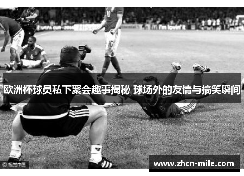 欧洲杯球员私下聚会趣事揭秘 球场外的友情与搞笑瞬间